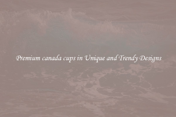Premium canada cups in Unique and Trendy Designs