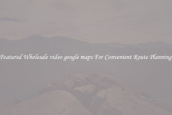 Featured Wholesale video google maps For Convenient Route Planning 