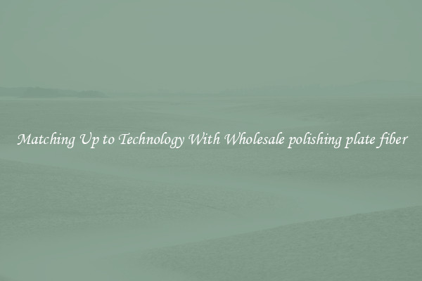 Matching Up to Technology With Wholesale polishing plate fiber